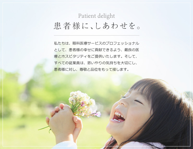 Patient delight 患者様に、しあわせを。私たちは、眼科医療サービスのプロフェッショナルとして、患者様の幸せに貢献できるよう、最良の医療とホスピタリティをご提供いたします。そして、すべての従業員は、思いやりの気持ちを大切にし、患者様に対し、尊敬と品位をもって接します。